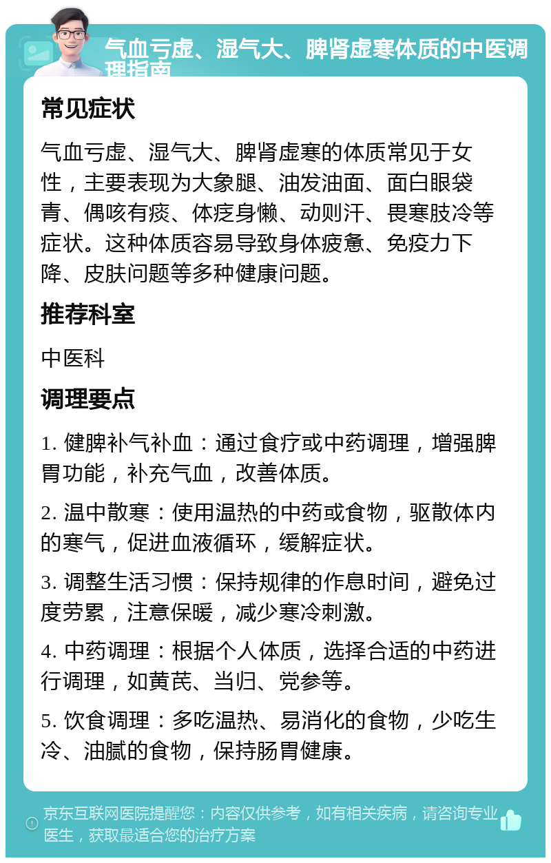 气血亏虚、湿气大、脾肾虚寒体质的中医调理指南 常见症状 气血亏虚、湿气大、脾肾虚寒的体质常见于女性，主要表现为大象腿、油发油面、面白眼袋青、偶咳有痰、体疺身懒、动则汗、畏寒肢冷等症状。这种体质容易导致身体疲惫、免疫力下降、皮肤问题等多种健康问题。 推荐科室 中医科 调理要点 1. 健脾补气补血：通过食疗或中药调理，增强脾胃功能，补充气血，改善体质。 2. 温中散寒：使用温热的中药或食物，驱散体内的寒气，促进血液循环，缓解症状。 3. 调整生活习惯：保持规律的作息时间，避免过度劳累，注意保暖，减少寒冷刺激。 4. 中药调理：根据个人体质，选择合适的中药进行调理，如黄芪、当归、党参等。 5. 饮食调理：多吃温热、易消化的食物，少吃生冷、油腻的食物，保持肠胃健康。