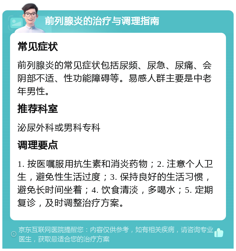 前列腺炎的治疗与调理指南 常见症状 前列腺炎的常见症状包括尿频、尿急、尿痛、会阴部不适、性功能障碍等。易感人群主要是中老年男性。 推荐科室 泌尿外科或男科专科 调理要点 1. 按医嘱服用抗生素和消炎药物；2. 注意个人卫生，避免性生活过度；3. 保持良好的生活习惯，避免长时间坐着；4. 饮食清淡，多喝水；5. 定期复诊，及时调整治疗方案。