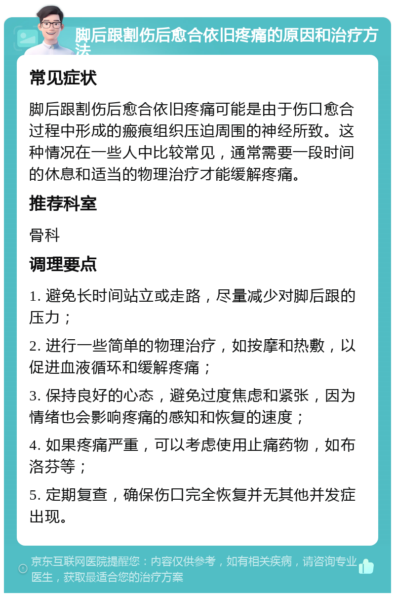 脚后跟割伤后愈合依旧疼痛的原因和治疗方法 常见症状 脚后跟割伤后愈合依旧疼痛可能是由于伤口愈合过程中形成的瘢痕组织压迫周围的神经所致。这种情况在一些人中比较常见，通常需要一段时间的休息和适当的物理治疗才能缓解疼痛。 推荐科室 骨科 调理要点 1. 避免长时间站立或走路，尽量减少对脚后跟的压力； 2. 进行一些简单的物理治疗，如按摩和热敷，以促进血液循环和缓解疼痛； 3. 保持良好的心态，避免过度焦虑和紧张，因为情绪也会影响疼痛的感知和恢复的速度； 4. 如果疼痛严重，可以考虑使用止痛药物，如布洛芬等； 5. 定期复查，确保伤口完全恢复并无其他并发症出现。