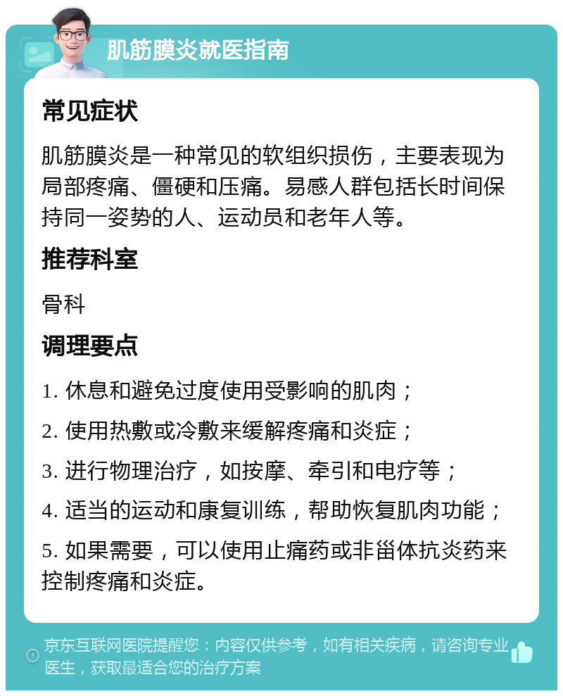 肌筋膜炎就医指南 常见症状 肌筋膜炎是一种常见的软组织损伤，主要表现为局部疼痛、僵硬和压痛。易感人群包括长时间保持同一姿势的人、运动员和老年人等。 推荐科室 骨科 调理要点 1. 休息和避免过度使用受影响的肌肉； 2. 使用热敷或冷敷来缓解疼痛和炎症； 3. 进行物理治疗，如按摩、牵引和电疗等； 4. 适当的运动和康复训练，帮助恢复肌肉功能； 5. 如果需要，可以使用止痛药或非甾体抗炎药来控制疼痛和炎症。