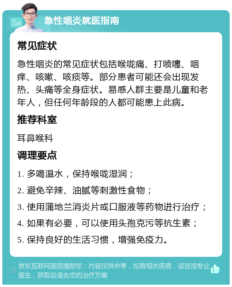 急性咽炎就医指南 常见症状 急性咽炎的常见症状包括喉咙痛、打喷嚏、咽痒、咳嗽、咳痰等。部分患者可能还会出现发热、头痛等全身症状。易感人群主要是儿童和老年人，但任何年龄段的人都可能患上此病。 推荐科室 耳鼻喉科 调理要点 1. 多喝温水，保持喉咙湿润； 2. 避免辛辣、油腻等刺激性食物； 3. 使用蒲地兰消炎片或口服液等药物进行治疗； 4. 如果有必要，可以使用头孢克污等抗生素； 5. 保持良好的生活习惯，增强免疫力。