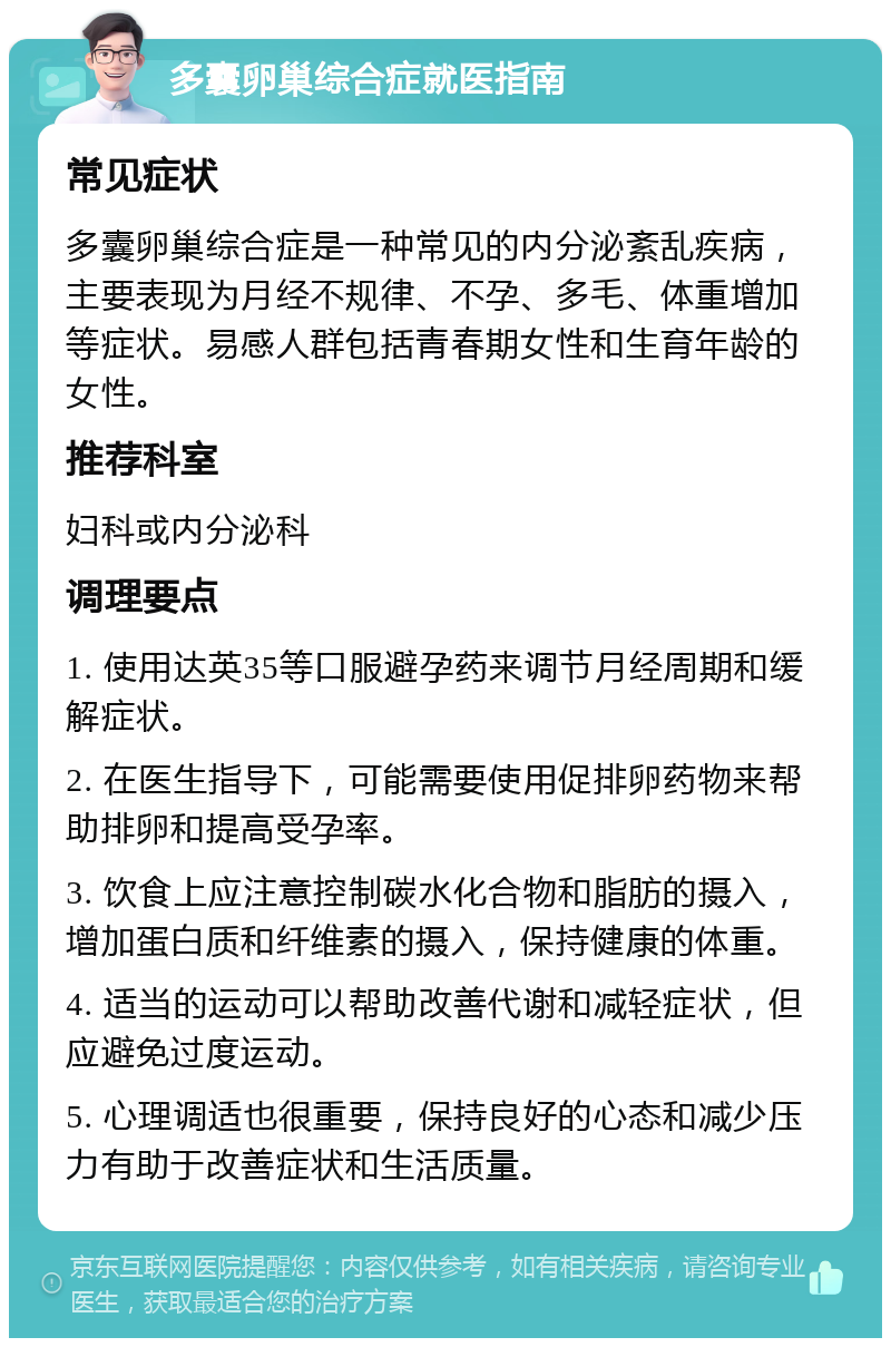 多囊卵巢综合症就医指南 常见症状 多囊卵巢综合症是一种常见的内分泌紊乱疾病，主要表现为月经不规律、不孕、多毛、体重增加等症状。易感人群包括青春期女性和生育年龄的女性。 推荐科室 妇科或内分泌科 调理要点 1. 使用达英35等口服避孕药来调节月经周期和缓解症状。 2. 在医生指导下，可能需要使用促排卵药物来帮助排卵和提高受孕率。 3. 饮食上应注意控制碳水化合物和脂肪的摄入，增加蛋白质和纤维素的摄入，保持健康的体重。 4. 适当的运动可以帮助改善代谢和减轻症状，但应避免过度运动。 5. 心理调适也很重要，保持良好的心态和减少压力有助于改善症状和生活质量。