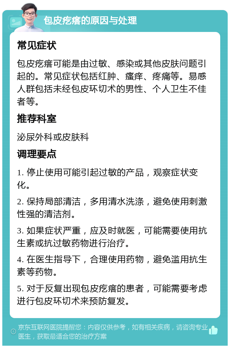 包皮疙瘩的原因与处理 常见症状 包皮疙瘩可能是由过敏、感染或其他皮肤问题引起的。常见症状包括红肿、瘙痒、疼痛等。易感人群包括未经包皮环切术的男性、个人卫生不佳者等。 推荐科室 泌尿外科或皮肤科 调理要点 1. 停止使用可能引起过敏的产品，观察症状变化。 2. 保持局部清洁，多用清水洗涤，避免使用刺激性强的清洁剂。 3. 如果症状严重，应及时就医，可能需要使用抗生素或抗过敏药物进行治疗。 4. 在医生指导下，合理使用药物，避免滥用抗生素等药物。 5. 对于反复出现包皮疙瘩的患者，可能需要考虑进行包皮环切术来预防复发。