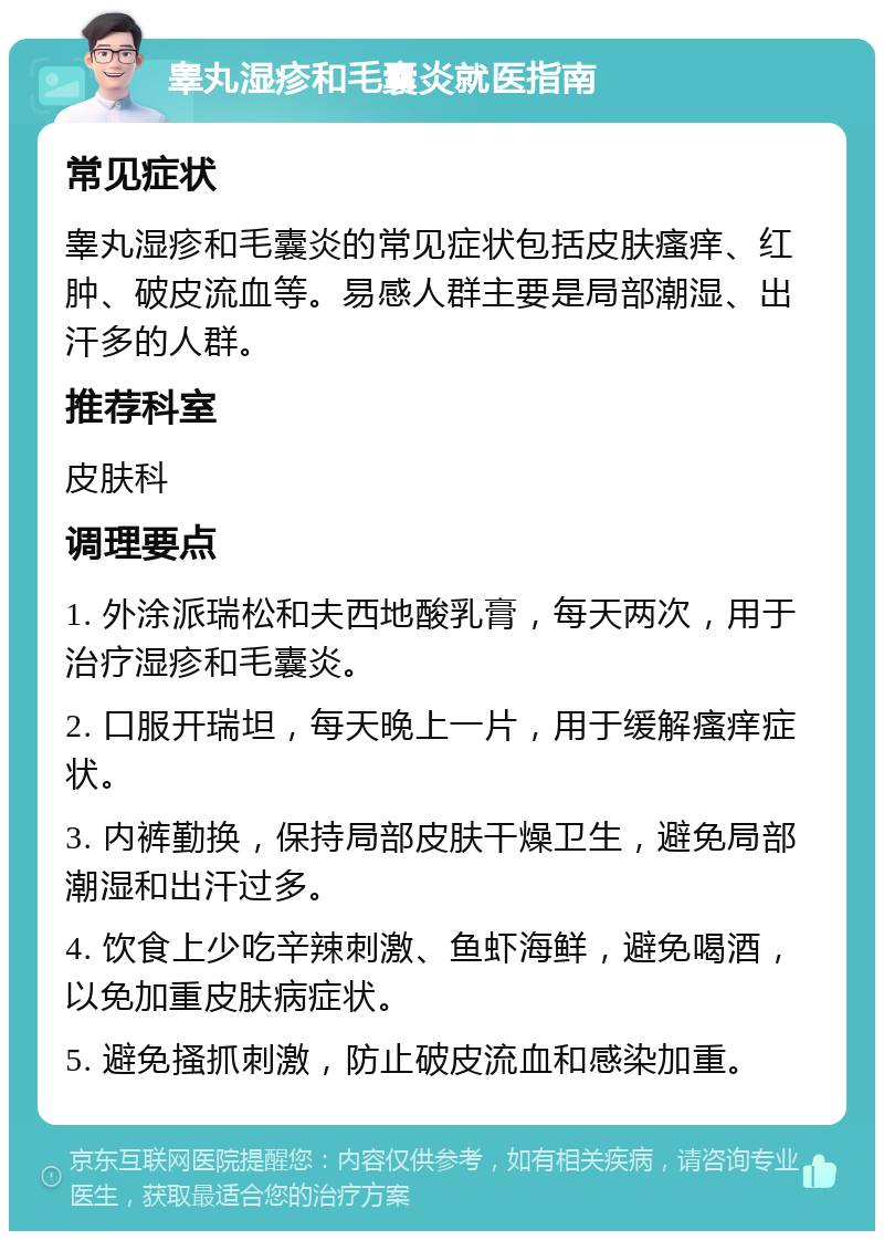 睾丸湿疹和毛囊炎就医指南 常见症状 睾丸湿疹和毛囊炎的常见症状包括皮肤瘙痒、红肿、破皮流血等。易感人群主要是局部潮湿、出汗多的人群。 推荐科室 皮肤科 调理要点 1. 外涂派瑞松和夫西地酸乳膏，每天两次，用于治疗湿疹和毛囊炎。 2. 口服开瑞坦，每天晚上一片，用于缓解瘙痒症状。 3. 内裤勤换，保持局部皮肤干燥卫生，避免局部潮湿和出汗过多。 4. 饮食上少吃辛辣刺激、鱼虾海鲜，避免喝酒，以免加重皮肤病症状。 5. 避免搔抓刺激，防止破皮流血和感染加重。