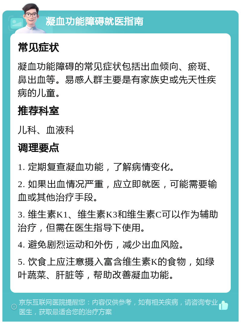 凝血功能障碍就医指南 常见症状 凝血功能障碍的常见症状包括出血倾向、瘀斑、鼻出血等。易感人群主要是有家族史或先天性疾病的儿童。 推荐科室 儿科、血液科 调理要点 1. 定期复查凝血功能，了解病情变化。 2. 如果出血情况严重，应立即就医，可能需要输血或其他治疗手段。 3. 维生素K1、维生素K3和维生素C可以作为辅助治疗，但需在医生指导下使用。 4. 避免剧烈运动和外伤，减少出血风险。 5. 饮食上应注意摄入富含维生素K的食物，如绿叶蔬菜、肝脏等，帮助改善凝血功能。