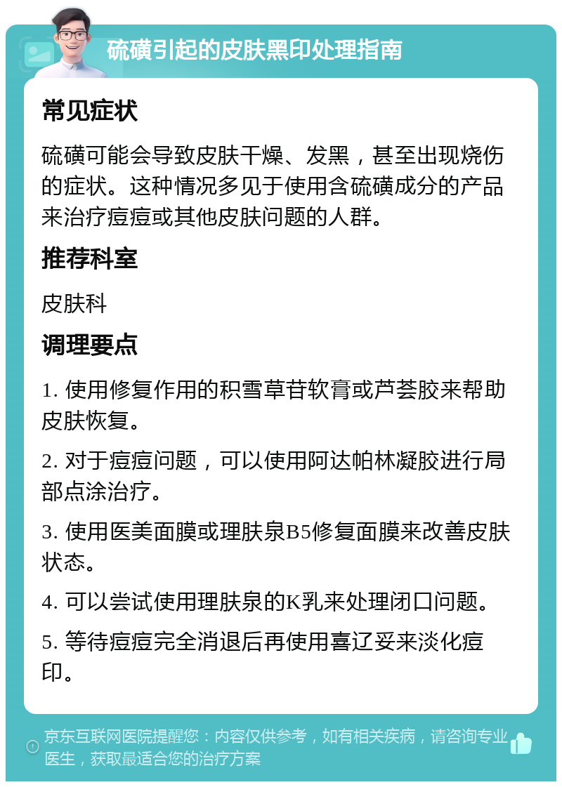 硫磺引起的皮肤黑印处理指南 常见症状 硫磺可能会导致皮肤干燥、发黑，甚至出现烧伤的症状。这种情况多见于使用含硫磺成分的产品来治疗痘痘或其他皮肤问题的人群。 推荐科室 皮肤科 调理要点 1. 使用修复作用的积雪草苷软膏或芦荟胶来帮助皮肤恢复。 2. 对于痘痘问题，可以使用阿达帕林凝胶进行局部点涂治疗。 3. 使用医美面膜或理肤泉B5修复面膜来改善皮肤状态。 4. 可以尝试使用理肤泉的K乳来处理闭口问题。 5. 等待痘痘完全消退后再使用喜辽妥来淡化痘印。