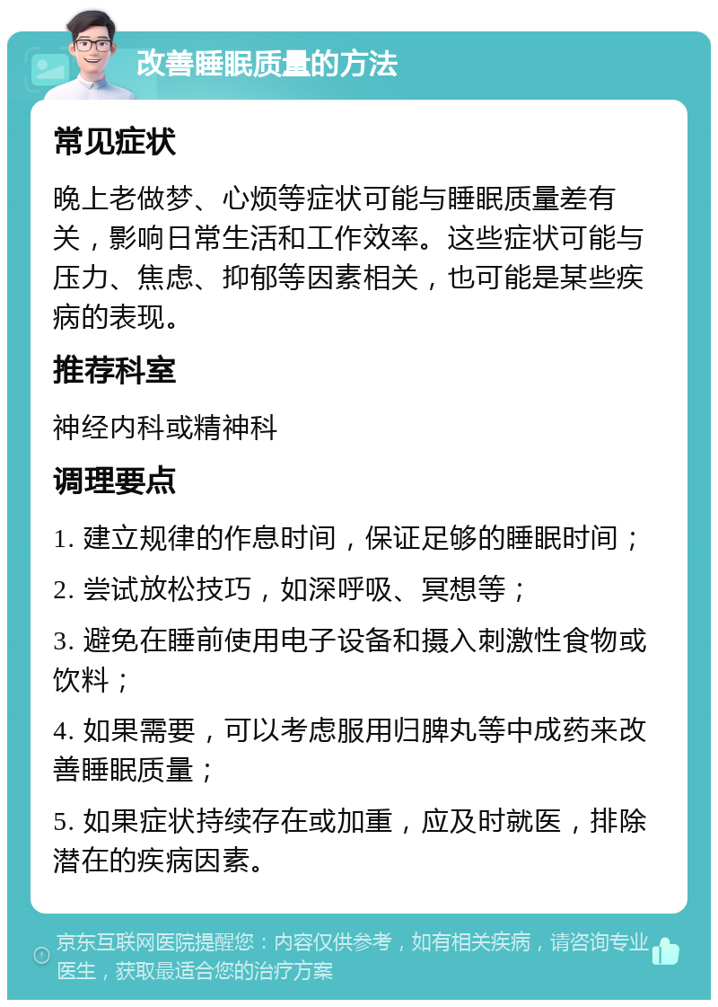 改善睡眠质量的方法 常见症状 晚上老做梦、心烦等症状可能与睡眠质量差有关，影响日常生活和工作效率。这些症状可能与压力、焦虑、抑郁等因素相关，也可能是某些疾病的表现。 推荐科室 神经内科或精神科 调理要点 1. 建立规律的作息时间，保证足够的睡眠时间； 2. 尝试放松技巧，如深呼吸、冥想等； 3. 避免在睡前使用电子设备和摄入刺激性食物或饮料； 4. 如果需要，可以考虑服用归脾丸等中成药来改善睡眠质量； 5. 如果症状持续存在或加重，应及时就医，排除潜在的疾病因素。