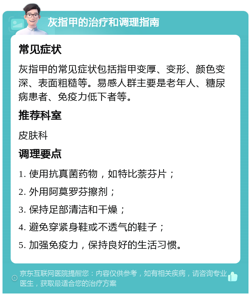 灰指甲的治疗和调理指南 常见症状 灰指甲的常见症状包括指甲变厚、变形、颜色变深、表面粗糙等。易感人群主要是老年人、糖尿病患者、免疫力低下者等。 推荐科室 皮肤科 调理要点 1. 使用抗真菌药物，如特比萘芬片； 2. 外用阿莫罗芬擦剂； 3. 保持足部清洁和干燥； 4. 避免穿紧身鞋或不透气的鞋子； 5. 加强免疫力，保持良好的生活习惯。