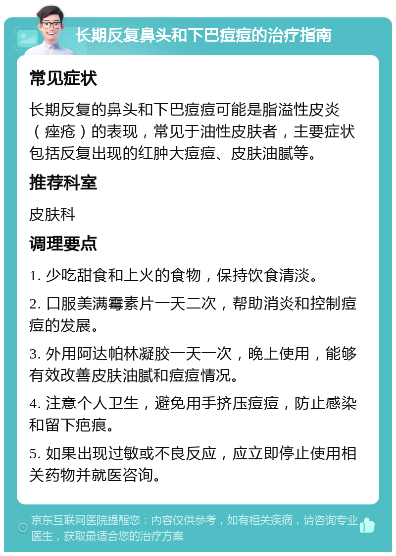 长期反复鼻头和下巴痘痘的治疗指南 常见症状 长期反复的鼻头和下巴痘痘可能是脂溢性皮炎（痤疮）的表现，常见于油性皮肤者，主要症状包括反复出现的红肿大痘痘、皮肤油腻等。 推荐科室 皮肤科 调理要点 1. 少吃甜食和上火的食物，保持饮食清淡。 2. 口服美满霉素片一天二次，帮助消炎和控制痘痘的发展。 3. 外用阿达帕林凝胶一天一次，晚上使用，能够有效改善皮肤油腻和痘痘情况。 4. 注意个人卫生，避免用手挤压痘痘，防止感染和留下疤痕。 5. 如果出现过敏或不良反应，应立即停止使用相关药物并就医咨询。