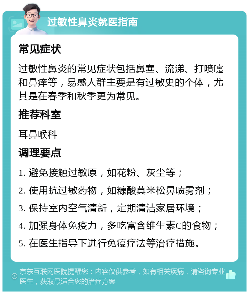 过敏性鼻炎就医指南 常见症状 过敏性鼻炎的常见症状包括鼻塞、流涕、打喷嚏和鼻痒等，易感人群主要是有过敏史的个体，尤其是在春季和秋季更为常见。 推荐科室 耳鼻喉科 调理要点 1. 避免接触过敏原，如花粉、灰尘等； 2. 使用抗过敏药物，如糠酸莫米松鼻喷雾剂； 3. 保持室内空气清新，定期清洁家居环境； 4. 加强身体免疫力，多吃富含维生素C的食物； 5. 在医生指导下进行免疫疗法等治疗措施。