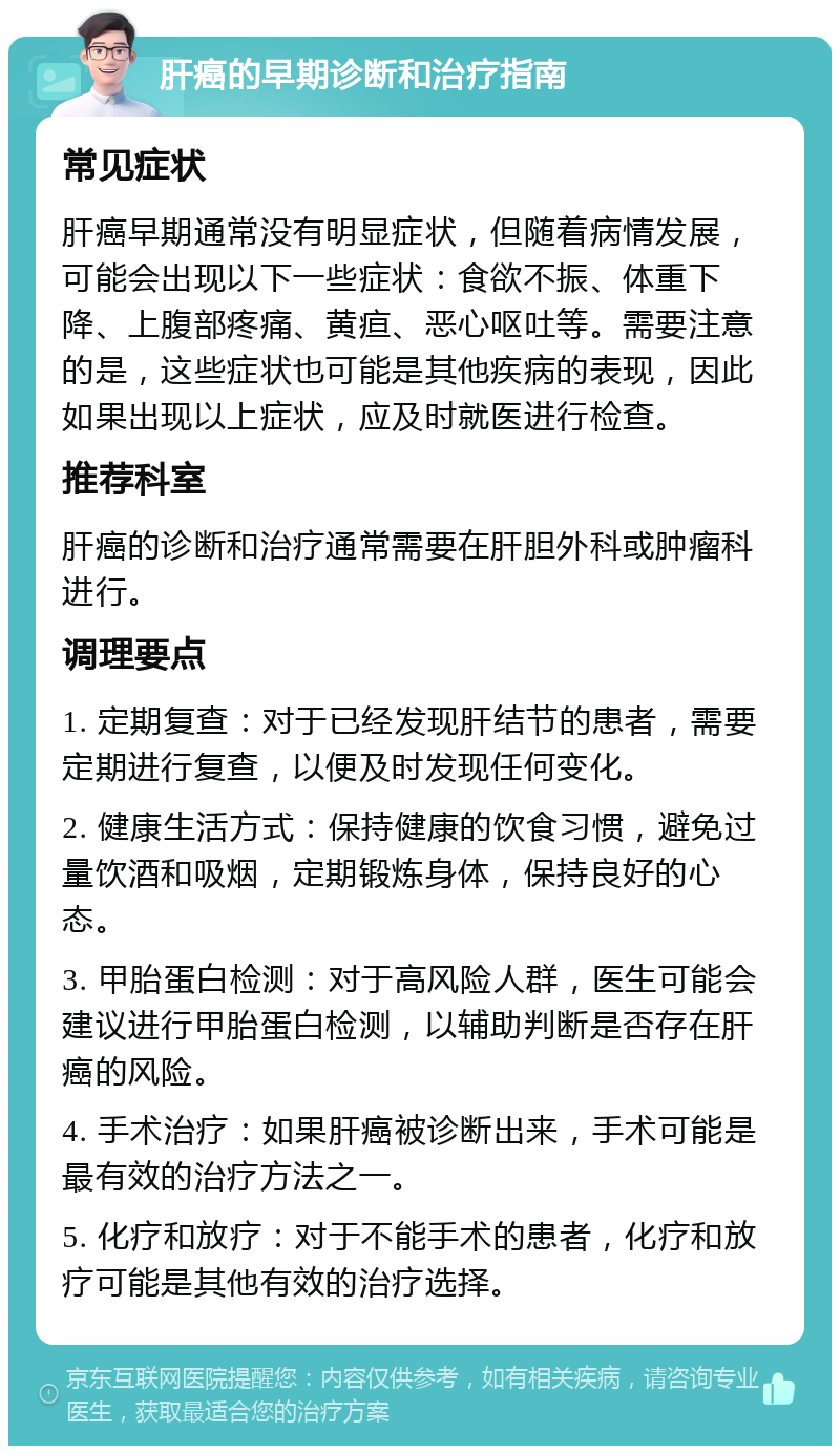 肝癌的早期诊断和治疗指南 常见症状 肝癌早期通常没有明显症状，但随着病情发展，可能会出现以下一些症状：食欲不振、体重下降、上腹部疼痛、黄疸、恶心呕吐等。需要注意的是，这些症状也可能是其他疾病的表现，因此如果出现以上症状，应及时就医进行检查。 推荐科室 肝癌的诊断和治疗通常需要在肝胆外科或肿瘤科进行。 调理要点 1. 定期复查：对于已经发现肝结节的患者，需要定期进行复查，以便及时发现任何变化。 2. 健康生活方式：保持健康的饮食习惯，避免过量饮酒和吸烟，定期锻炼身体，保持良好的心态。 3. 甲胎蛋白检测：对于高风险人群，医生可能会建议进行甲胎蛋白检测，以辅助判断是否存在肝癌的风险。 4. 手术治疗：如果肝癌被诊断出来，手术可能是最有效的治疗方法之一。 5. 化疗和放疗：对于不能手术的患者，化疗和放疗可能是其他有效的治疗选择。