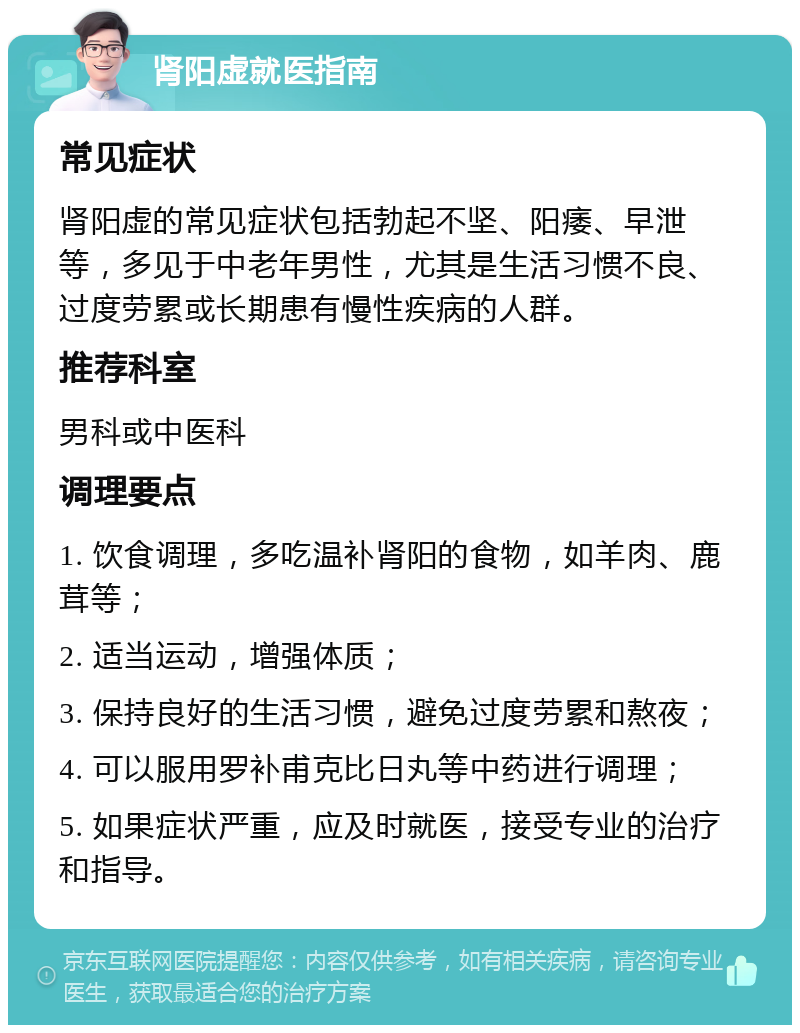 肾阳虚就医指南 常见症状 肾阳虚的常见症状包括勃起不坚、阳痿、早泄等，多见于中老年男性，尤其是生活习惯不良、过度劳累或长期患有慢性疾病的人群。 推荐科室 男科或中医科 调理要点 1. 饮食调理，多吃温补肾阳的食物，如羊肉、鹿茸等； 2. 适当运动，增强体质； 3. 保持良好的生活习惯，避免过度劳累和熬夜； 4. 可以服用罗补甫克比日丸等中药进行调理； 5. 如果症状严重，应及时就医，接受专业的治疗和指导。