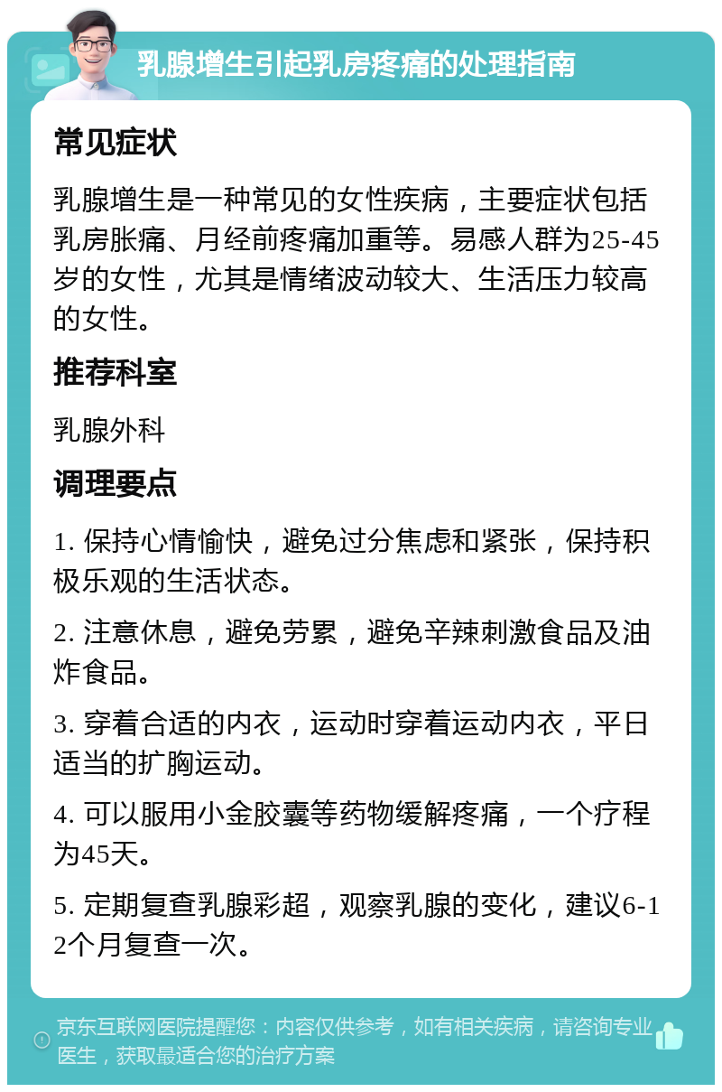 乳腺增生引起乳房疼痛的处理指南 常见症状 乳腺增生是一种常见的女性疾病，主要症状包括乳房胀痛、月经前疼痛加重等。易感人群为25-45岁的女性，尤其是情绪波动较大、生活压力较高的女性。 推荐科室 乳腺外科 调理要点 1. 保持心情愉快，避免过分焦虑和紧张，保持积极乐观的生活状态。 2. 注意休息，避免劳累，避免辛辣刺激食品及油炸食品。 3. 穿着合适的内衣，运动时穿着运动内衣，平日适当的扩胸运动。 4. 可以服用小金胶囊等药物缓解疼痛，一个疗程为45天。 5. 定期复查乳腺彩超，观察乳腺的变化，建议6-12个月复查一次。