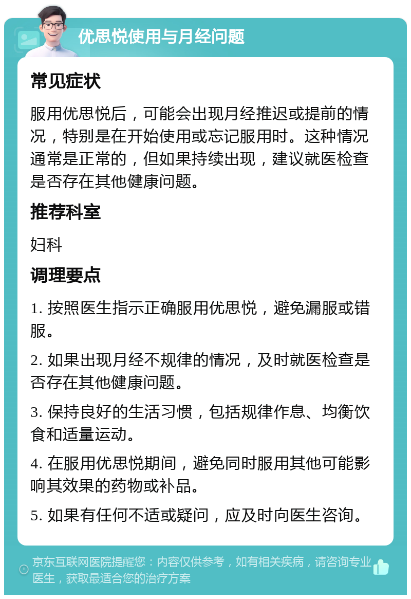 优思悦使用与月经问题 常见症状 服用优思悦后，可能会出现月经推迟或提前的情况，特别是在开始使用或忘记服用时。这种情况通常是正常的，但如果持续出现，建议就医检查是否存在其他健康问题。 推荐科室 妇科 调理要点 1. 按照医生指示正确服用优思悦，避免漏服或错服。 2. 如果出现月经不规律的情况，及时就医检查是否存在其他健康问题。 3. 保持良好的生活习惯，包括规律作息、均衡饮食和适量运动。 4. 在服用优思悦期间，避免同时服用其他可能影响其效果的药物或补品。 5. 如果有任何不适或疑问，应及时向医生咨询。