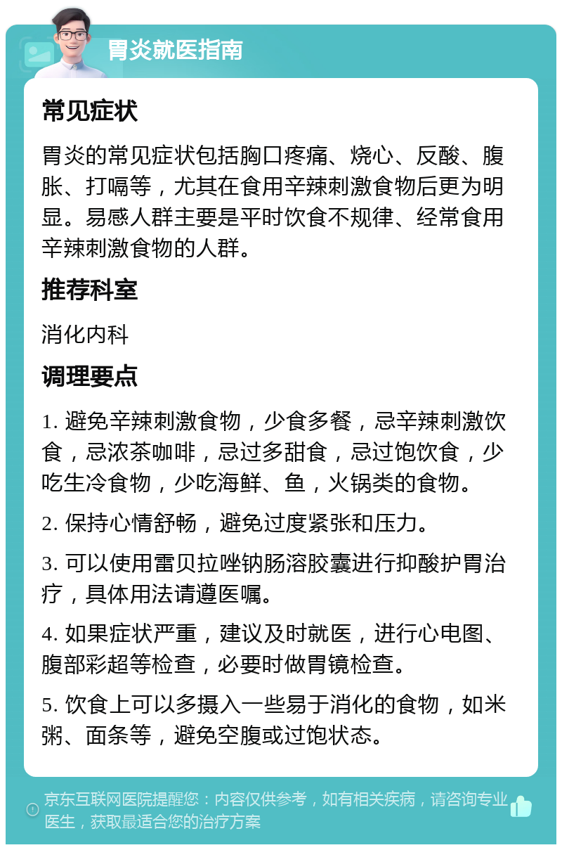 胃炎就医指南 常见症状 胃炎的常见症状包括胸口疼痛、烧心、反酸、腹胀、打嗝等，尤其在食用辛辣刺激食物后更为明显。易感人群主要是平时饮食不规律、经常食用辛辣刺激食物的人群。 推荐科室 消化内科 调理要点 1. 避免辛辣刺激食物，少食多餐，忌辛辣刺激饮食，忌浓茶咖啡，忌过多甜食，忌过饱饮食，少吃生冷食物，少吃海鲜、鱼，火锅类的食物。 2. 保持心情舒畅，避免过度紧张和压力。 3. 可以使用雷贝拉唑钠肠溶胶囊进行抑酸护胃治疗，具体用法请遵医嘱。 4. 如果症状严重，建议及时就医，进行心电图、腹部彩超等检查，必要时做胃镜检查。 5. 饮食上可以多摄入一些易于消化的食物，如米粥、面条等，避免空腹或过饱状态。