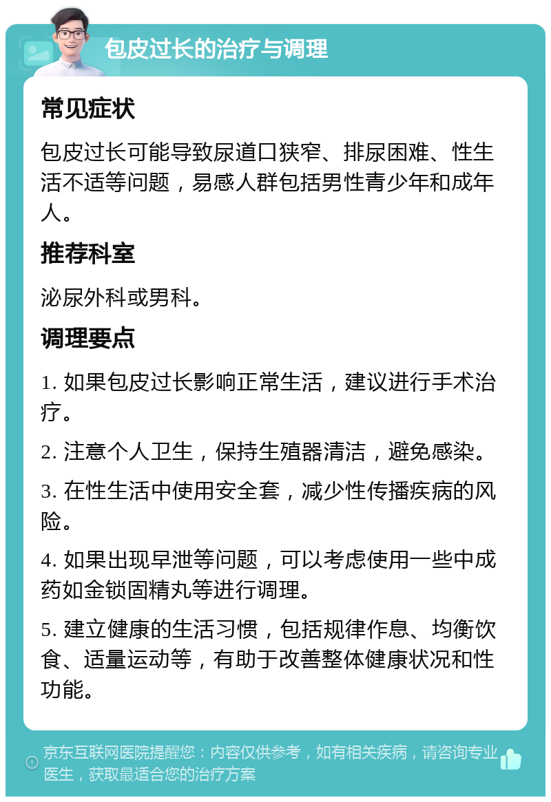 包皮过长的治疗与调理 常见症状 包皮过长可能导致尿道口狭窄、排尿困难、性生活不适等问题，易感人群包括男性青少年和成年人。 推荐科室 泌尿外科或男科。 调理要点 1. 如果包皮过长影响正常生活，建议进行手术治疗。 2. 注意个人卫生，保持生殖器清洁，避免感染。 3. 在性生活中使用安全套，减少性传播疾病的风险。 4. 如果出现早泄等问题，可以考虑使用一些中成药如金锁固精丸等进行调理。 5. 建立健康的生活习惯，包括规律作息、均衡饮食、适量运动等，有助于改善整体健康状况和性功能。