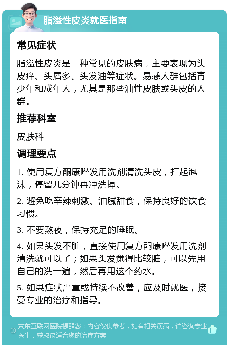 脂溢性皮炎就医指南 常见症状 脂溢性皮炎是一种常见的皮肤病，主要表现为头皮痒、头屑多、头发油等症状。易感人群包括青少年和成年人，尤其是那些油性皮肤或头皮的人群。 推荐科室 皮肤科 调理要点 1. 使用复方酮康唑发用洗剂清洗头皮，打起泡沫，停留几分钟再冲洗掉。 2. 避免吃辛辣刺激、油腻甜食，保持良好的饮食习惯。 3. 不要熬夜，保持充足的睡眠。 4. 如果头发不脏，直接使用复方酮康唑发用洗剂清洗就可以了；如果头发觉得比较脏，可以先用自己的洗一遍，然后再用这个药水。 5. 如果症状严重或持续不改善，应及时就医，接受专业的治疗和指导。