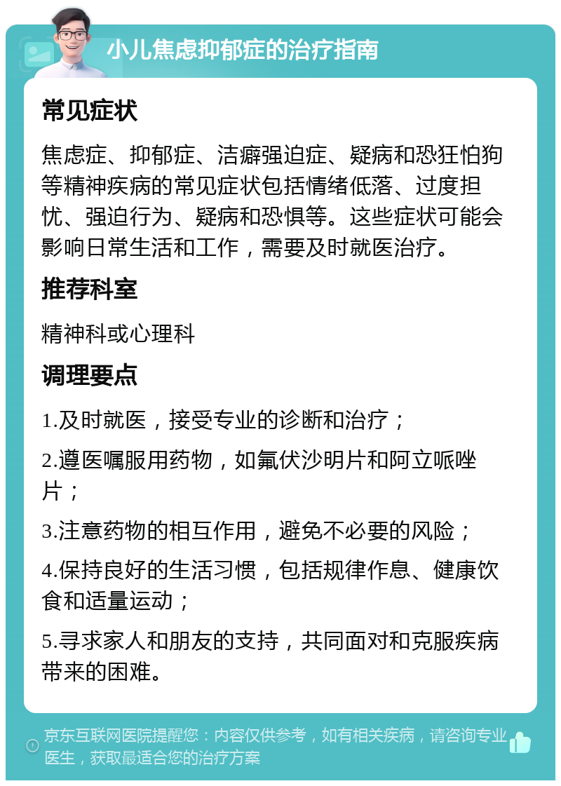 小儿焦虑抑郁症的治疗指南 常见症状 焦虑症、抑郁症、洁癖强迫症、疑病和恐狂怕狗等精神疾病的常见症状包括情绪低落、过度担忧、强迫行为、疑病和恐惧等。这些症状可能会影响日常生活和工作，需要及时就医治疗。 推荐科室 精神科或心理科 调理要点 1.及时就医，接受专业的诊断和治疗； 2.遵医嘱服用药物，如氟伏沙明片和阿立哌唑片； 3.注意药物的相互作用，避免不必要的风险； 4.保持良好的生活习惯，包括规律作息、健康饮食和适量运动； 5.寻求家人和朋友的支持，共同面对和克服疾病带来的困难。