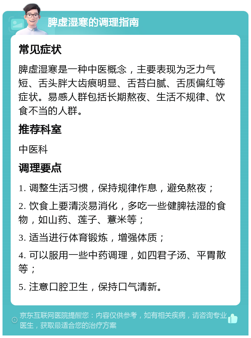 脾虚湿寒的调理指南 常见症状 脾虚湿寒是一种中医概念，主要表现为乏力气短、舌头胖大齿痕明显、舌苔白腻、舌质偏红等症状。易感人群包括长期熬夜、生活不规律、饮食不当的人群。 推荐科室 中医科 调理要点 1. 调整生活习惯，保持规律作息，避免熬夜； 2. 饮食上要清淡易消化，多吃一些健脾祛湿的食物，如山药、莲子、薏米等； 3. 适当进行体育锻炼，增强体质； 4. 可以服用一些中药调理，如四君子汤、平胃散等； 5. 注意口腔卫生，保持口气清新。