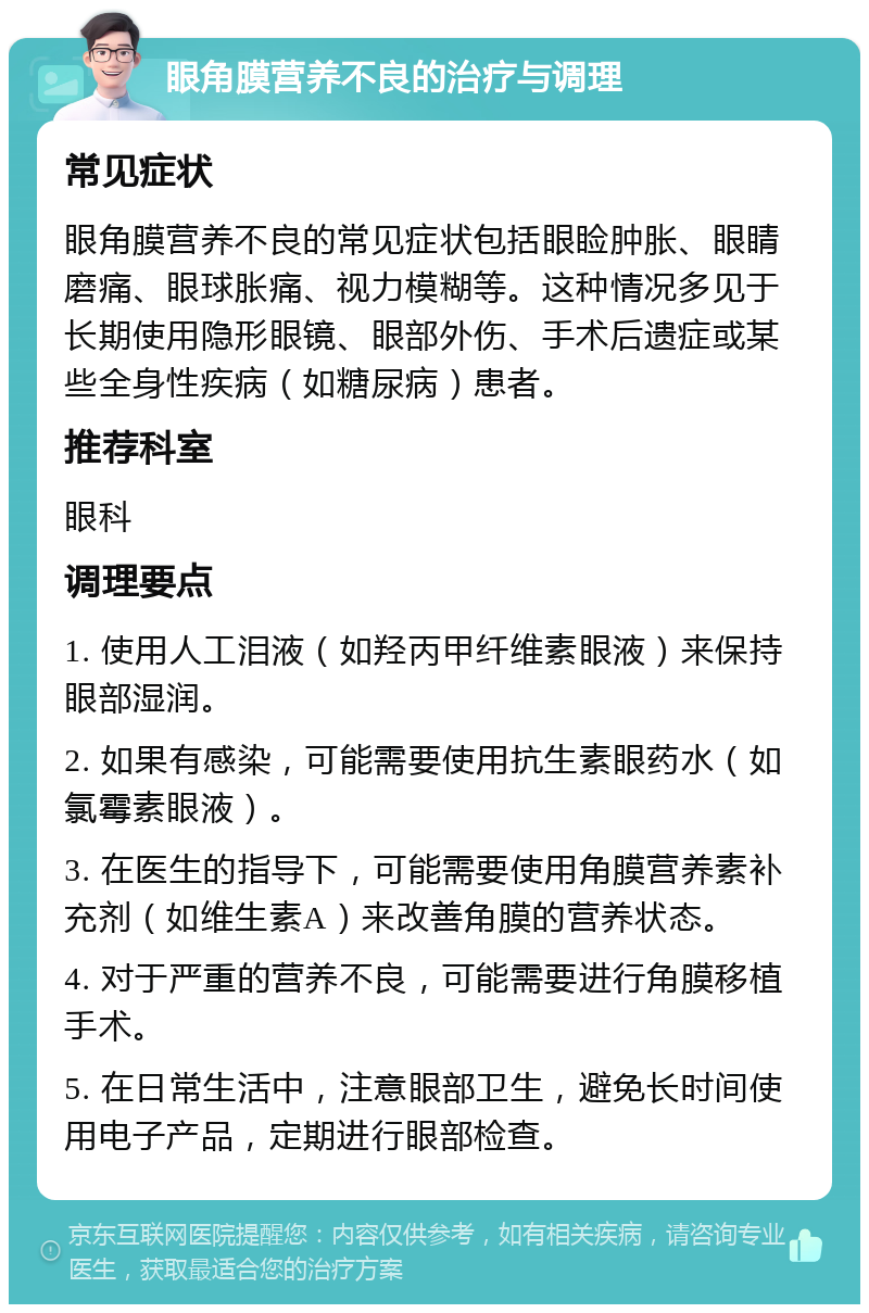 眼角膜营养不良的治疗与调理 常见症状 眼角膜营养不良的常见症状包括眼睑肿胀、眼睛磨痛、眼球胀痛、视力模糊等。这种情况多见于长期使用隐形眼镜、眼部外伤、手术后遗症或某些全身性疾病（如糖尿病）患者。 推荐科室 眼科 调理要点 1. 使用人工泪液（如羟丙甲纤维素眼液）来保持眼部湿润。 2. 如果有感染，可能需要使用抗生素眼药水（如氯霉素眼液）。 3. 在医生的指导下，可能需要使用角膜营养素补充剂（如维生素A）来改善角膜的营养状态。 4. 对于严重的营养不良，可能需要进行角膜移植手术。 5. 在日常生活中，注意眼部卫生，避免长时间使用电子产品，定期进行眼部检查。