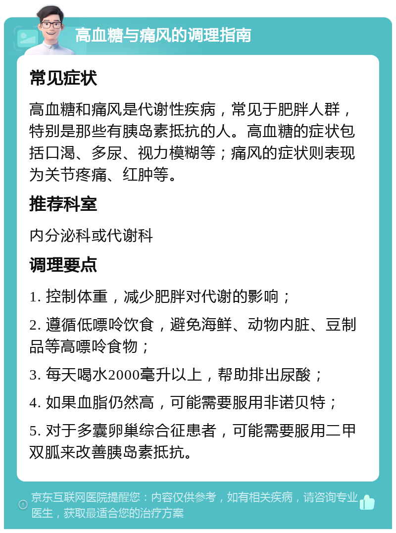 高血糖与痛风的调理指南 常见症状 高血糖和痛风是代谢性疾病，常见于肥胖人群，特别是那些有胰岛素抵抗的人。高血糖的症状包括口渴、多尿、视力模糊等；痛风的症状则表现为关节疼痛、红肿等。 推荐科室 内分泌科或代谢科 调理要点 1. 控制体重，减少肥胖对代谢的影响； 2. 遵循低嘌呤饮食，避免海鲜、动物内脏、豆制品等高嘌呤食物； 3. 每天喝水2000毫升以上，帮助排出尿酸； 4. 如果血脂仍然高，可能需要服用非诺贝特； 5. 对于多囊卵巢综合征患者，可能需要服用二甲双胍来改善胰岛素抵抗。