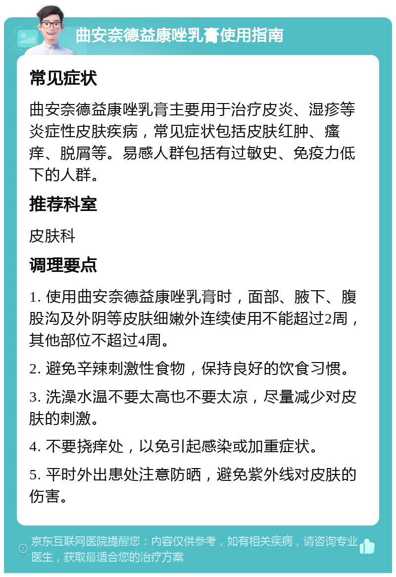 曲安奈德益康唑乳膏使用指南 常见症状 曲安奈德益康唑乳膏主要用于治疗皮炎、湿疹等炎症性皮肤疾病，常见症状包括皮肤红肿、瘙痒、脱屑等。易感人群包括有过敏史、免疫力低下的人群。 推荐科室 皮肤科 调理要点 1. 使用曲安奈德益康唑乳膏时，面部、腋下、腹股沟及外阴等皮肤细嫩外连续使用不能超过2周，其他部位不超过4周。 2. 避免辛辣刺激性食物，保持良好的饮食习惯。 3. 洗澡水温不要太高也不要太凉，尽量减少对皮肤的刺激。 4. 不要挠痒处，以免引起感染或加重症状。 5. 平时外出患处注意防晒，避免紫外线对皮肤的伤害。