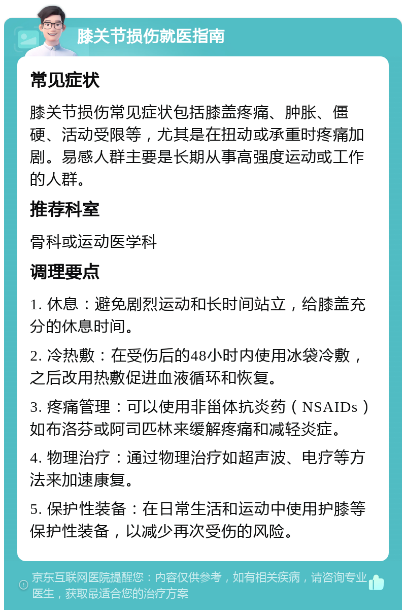 膝关节损伤就医指南 常见症状 膝关节损伤常见症状包括膝盖疼痛、肿胀、僵硬、活动受限等，尤其是在扭动或承重时疼痛加剧。易感人群主要是长期从事高强度运动或工作的人群。 推荐科室 骨科或运动医学科 调理要点 1. 休息：避免剧烈运动和长时间站立，给膝盖充分的休息时间。 2. 冷热敷：在受伤后的48小时内使用冰袋冷敷，之后改用热敷促进血液循环和恢复。 3. 疼痛管理：可以使用非甾体抗炎药（NSAIDs）如布洛芬或阿司匹林来缓解疼痛和减轻炎症。 4. 物理治疗：通过物理治疗如超声波、电疗等方法来加速康复。 5. 保护性装备：在日常生活和运动中使用护膝等保护性装备，以减少再次受伤的风险。