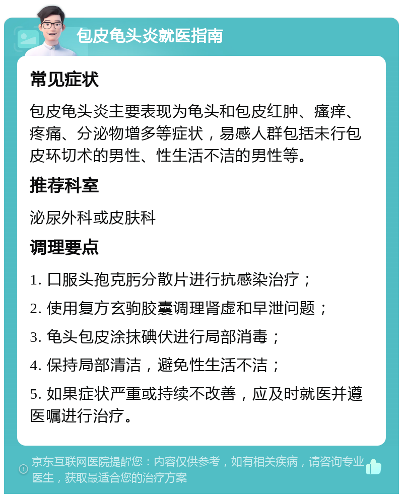 包皮龟头炎就医指南 常见症状 包皮龟头炎主要表现为龟头和包皮红肿、瘙痒、疼痛、分泌物增多等症状，易感人群包括未行包皮环切术的男性、性生活不洁的男性等。 推荐科室 泌尿外科或皮肤科 调理要点 1. 口服头孢克肟分散片进行抗感染治疗； 2. 使用复方玄驹胶囊调理肾虚和早泄问题； 3. 龟头包皮涂抹碘伏进行局部消毒； 4. 保持局部清洁，避免性生活不洁； 5. 如果症状严重或持续不改善，应及时就医并遵医嘱进行治疗。