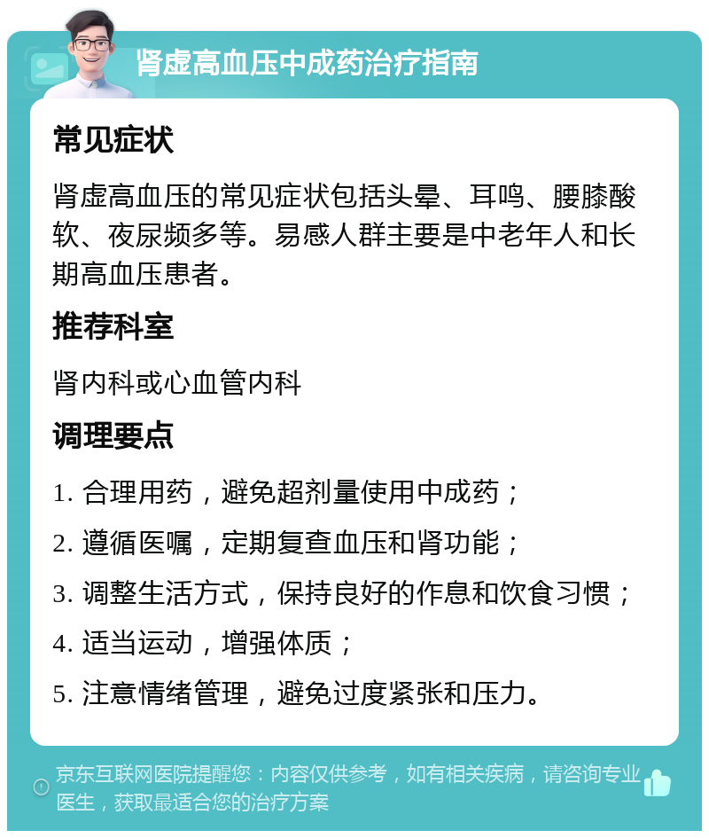 肾虚高血压中成药治疗指南 常见症状 肾虚高血压的常见症状包括头晕、耳鸣、腰膝酸软、夜尿频多等。易感人群主要是中老年人和长期高血压患者。 推荐科室 肾内科或心血管内科 调理要点 1. 合理用药，避免超剂量使用中成药； 2. 遵循医嘱，定期复查血压和肾功能； 3. 调整生活方式，保持良好的作息和饮食习惯； 4. 适当运动，增强体质； 5. 注意情绪管理，避免过度紧张和压力。