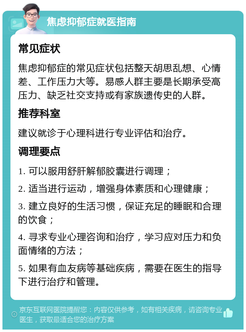 焦虑抑郁症就医指南 常见症状 焦虑抑郁症的常见症状包括整天胡思乱想、心情差、工作压力大等。易感人群主要是长期承受高压力、缺乏社交支持或有家族遗传史的人群。 推荐科室 建议就诊于心理科进行专业评估和治疗。 调理要点 1. 可以服用舒肝解郁胶囊进行调理； 2. 适当进行运动，增强身体素质和心理健康； 3. 建立良好的生活习惯，保证充足的睡眠和合理的饮食； 4. 寻求专业心理咨询和治疗，学习应对压力和负面情绪的方法； 5. 如果有血友病等基础疾病，需要在医生的指导下进行治疗和管理。