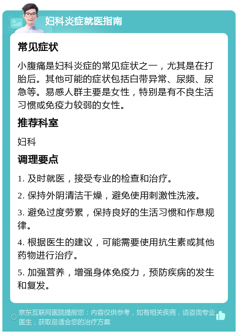 妇科炎症就医指南 常见症状 小腹痛是妇科炎症的常见症状之一，尤其是在打胎后。其他可能的症状包括白带异常、尿频、尿急等。易感人群主要是女性，特别是有不良生活习惯或免疫力较弱的女性。 推荐科室 妇科 调理要点 1. 及时就医，接受专业的检查和治疗。 2. 保持外阴清洁干燥，避免使用刺激性洗液。 3. 避免过度劳累，保持良好的生活习惯和作息规律。 4. 根据医生的建议，可能需要使用抗生素或其他药物进行治疗。 5. 加强营养，增强身体免疫力，预防疾病的发生和复发。