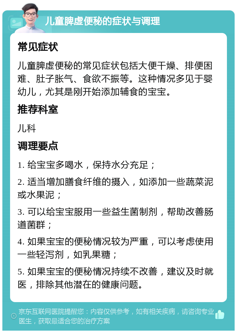 儿童脾虚便秘的症状与调理 常见症状 儿童脾虚便秘的常见症状包括大便干燥、排便困难、肚子胀气、食欲不振等。这种情况多见于婴幼儿，尤其是刚开始添加辅食的宝宝。 推荐科室 儿科 调理要点 1. 给宝宝多喝水，保持水分充足； 2. 适当增加膳食纤维的摄入，如添加一些蔬菜泥或水果泥； 3. 可以给宝宝服用一些益生菌制剂，帮助改善肠道菌群； 4. 如果宝宝的便秘情况较为严重，可以考虑使用一些轻泻剂，如乳果糖； 5. 如果宝宝的便秘情况持续不改善，建议及时就医，排除其他潜在的健康问题。