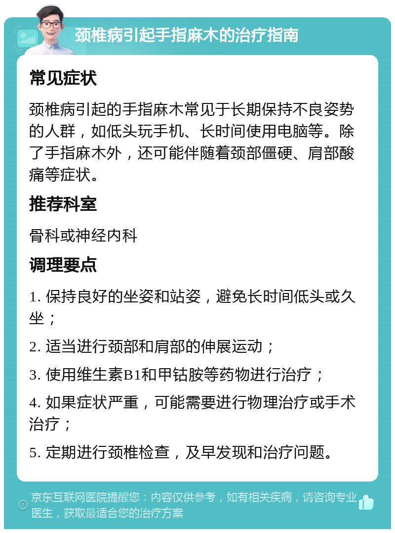 颈椎病引起手指麻木的治疗指南 常见症状 颈椎病引起的手指麻木常见于长期保持不良姿势的人群，如低头玩手机、长时间使用电脑等。除了手指麻木外，还可能伴随着颈部僵硬、肩部酸痛等症状。 推荐科室 骨科或神经内科 调理要点 1. 保持良好的坐姿和站姿，避免长时间低头或久坐； 2. 适当进行颈部和肩部的伸展运动； 3. 使用维生素B1和甲钴胺等药物进行治疗； 4. 如果症状严重，可能需要进行物理治疗或手术治疗； 5. 定期进行颈椎检查，及早发现和治疗问题。