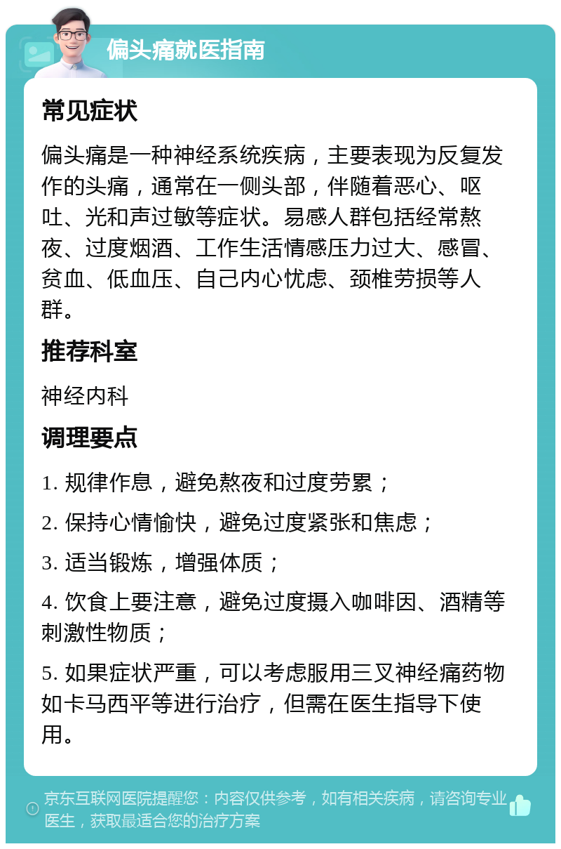 偏头痛就医指南 常见症状 偏头痛是一种神经系统疾病，主要表现为反复发作的头痛，通常在一侧头部，伴随着恶心、呕吐、光和声过敏等症状。易感人群包括经常熬夜、过度烟酒、工作生活情感压力过大、感冒、贫血、低血压、自己内心忧虑、颈椎劳损等人群。 推荐科室 神经内科 调理要点 1. 规律作息，避免熬夜和过度劳累； 2. 保持心情愉快，避免过度紧张和焦虑； 3. 适当锻炼，增强体质； 4. 饮食上要注意，避免过度摄入咖啡因、酒精等刺激性物质； 5. 如果症状严重，可以考虑服用三叉神经痛药物如卡马西平等进行治疗，但需在医生指导下使用。