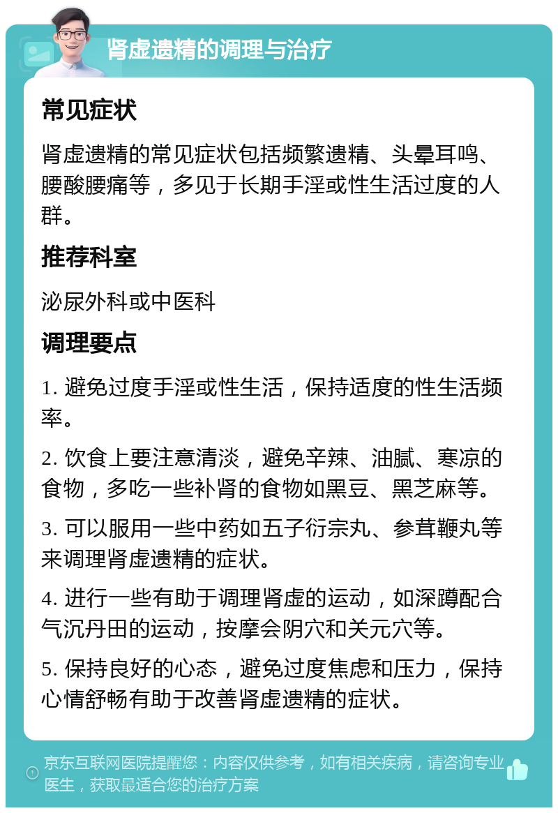 肾虚遗精的调理与治疗 常见症状 肾虚遗精的常见症状包括频繁遗精、头晕耳鸣、腰酸腰痛等，多见于长期手淫或性生活过度的人群。 推荐科室 泌尿外科或中医科 调理要点 1. 避免过度手淫或性生活，保持适度的性生活频率。 2. 饮食上要注意清淡，避免辛辣、油腻、寒凉的食物，多吃一些补肾的食物如黑豆、黑芝麻等。 3. 可以服用一些中药如五子衍宗丸、参茸鞭丸等来调理肾虚遗精的症状。 4. 进行一些有助于调理肾虚的运动，如深蹲配合气沉丹田的运动，按摩会阴穴和关元穴等。 5. 保持良好的心态，避免过度焦虑和压力，保持心情舒畅有助于改善肾虚遗精的症状。