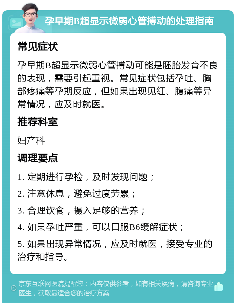 孕早期B超显示微弱心管搏动的处理指南 常见症状 孕早期B超显示微弱心管搏动可能是胚胎发育不良的表现，需要引起重视。常见症状包括孕吐、胸部疼痛等孕期反应，但如果出现见红、腹痛等异常情况，应及时就医。 推荐科室 妇产科 调理要点 1. 定期进行孕检，及时发现问题； 2. 注意休息，避免过度劳累； 3. 合理饮食，摄入足够的营养； 4. 如果孕吐严重，可以口服B6缓解症状； 5. 如果出现异常情况，应及时就医，接受专业的治疗和指导。