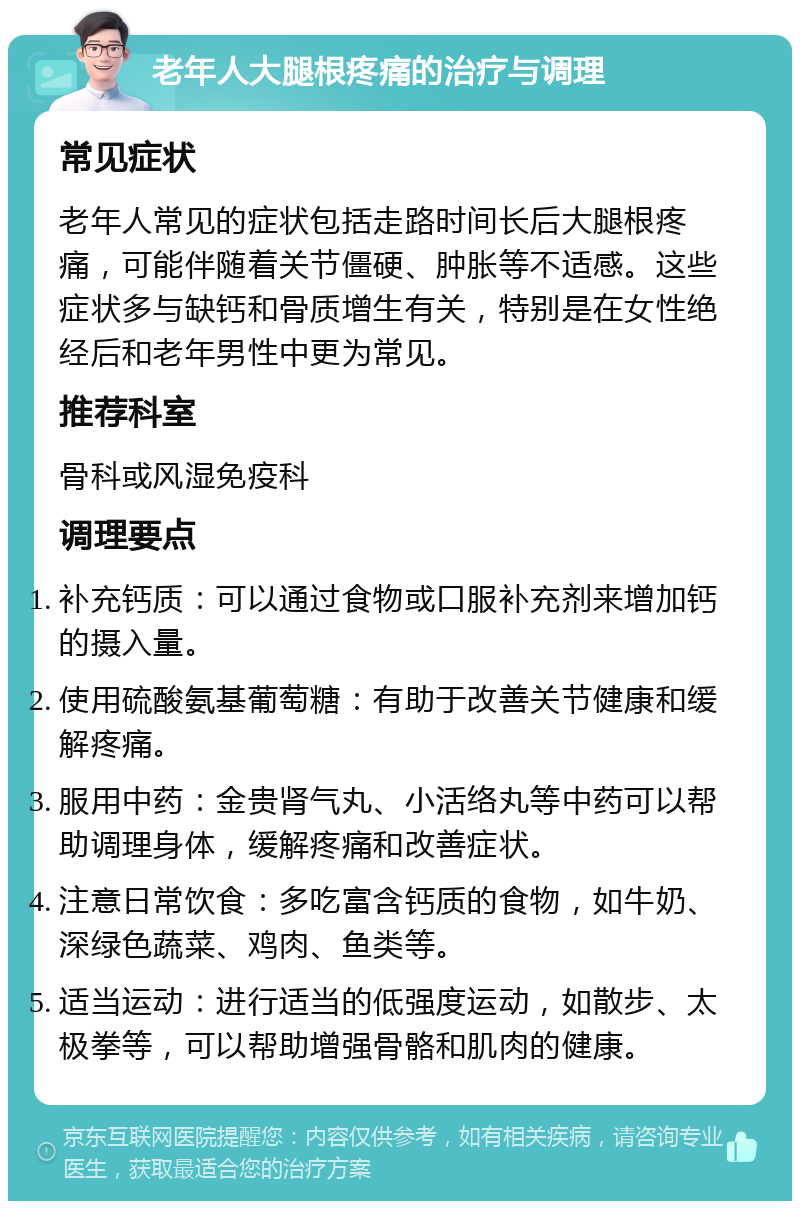 老年人大腿根疼痛的治疗与调理 常见症状 老年人常见的症状包括走路时间长后大腿根疼痛，可能伴随着关节僵硬、肿胀等不适感。这些症状多与缺钙和骨质增生有关，特别是在女性绝经后和老年男性中更为常见。 推荐科室 骨科或风湿免疫科 调理要点 补充钙质：可以通过食物或口服补充剂来增加钙的摄入量。 使用硫酸氨基葡萄糖：有助于改善关节健康和缓解疼痛。 服用中药：金贵肾气丸、小活络丸等中药可以帮助调理身体，缓解疼痛和改善症状。 注意日常饮食：多吃富含钙质的食物，如牛奶、深绿色蔬菜、鸡肉、鱼类等。 适当运动：进行适当的低强度运动，如散步、太极拳等，可以帮助增强骨骼和肌肉的健康。