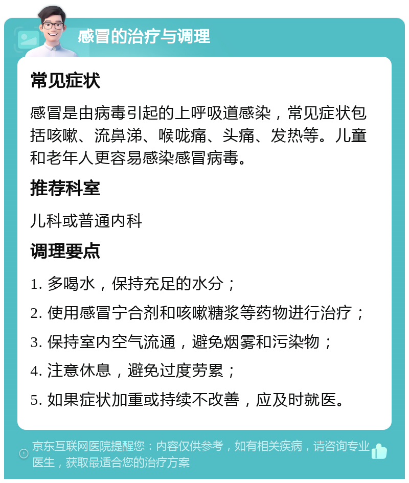 感冒的治疗与调理 常见症状 感冒是由病毒引起的上呼吸道感染，常见症状包括咳嗽、流鼻涕、喉咙痛、头痛、发热等。儿童和老年人更容易感染感冒病毒。 推荐科室 儿科或普通内科 调理要点 1. 多喝水，保持充足的水分； 2. 使用感冒宁合剂和咳嗽糖浆等药物进行治疗； 3. 保持室内空气流通，避免烟雾和污染物； 4. 注意休息，避免过度劳累； 5. 如果症状加重或持续不改善，应及时就医。