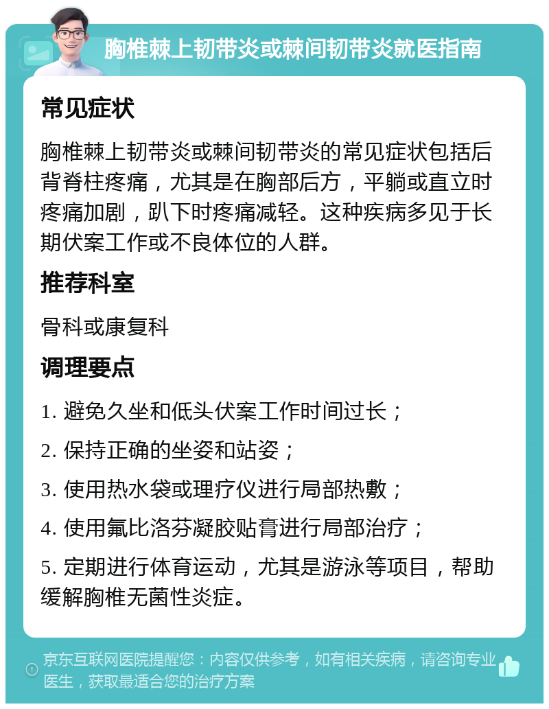 胸椎棘上韧带炎或棘间韧带炎就医指南 常见症状 胸椎棘上韧带炎或棘间韧带炎的常见症状包括后背脊柱疼痛，尤其是在胸部后方，平躺或直立时疼痛加剧，趴下时疼痛减轻。这种疾病多见于长期伏案工作或不良体位的人群。 推荐科室 骨科或康复科 调理要点 1. 避免久坐和低头伏案工作时间过长； 2. 保持正确的坐姿和站姿； 3. 使用热水袋或理疗仪进行局部热敷； 4. 使用氟比洛芬凝胶贴膏进行局部治疗； 5. 定期进行体育运动，尤其是游泳等项目，帮助缓解胸椎无菌性炎症。