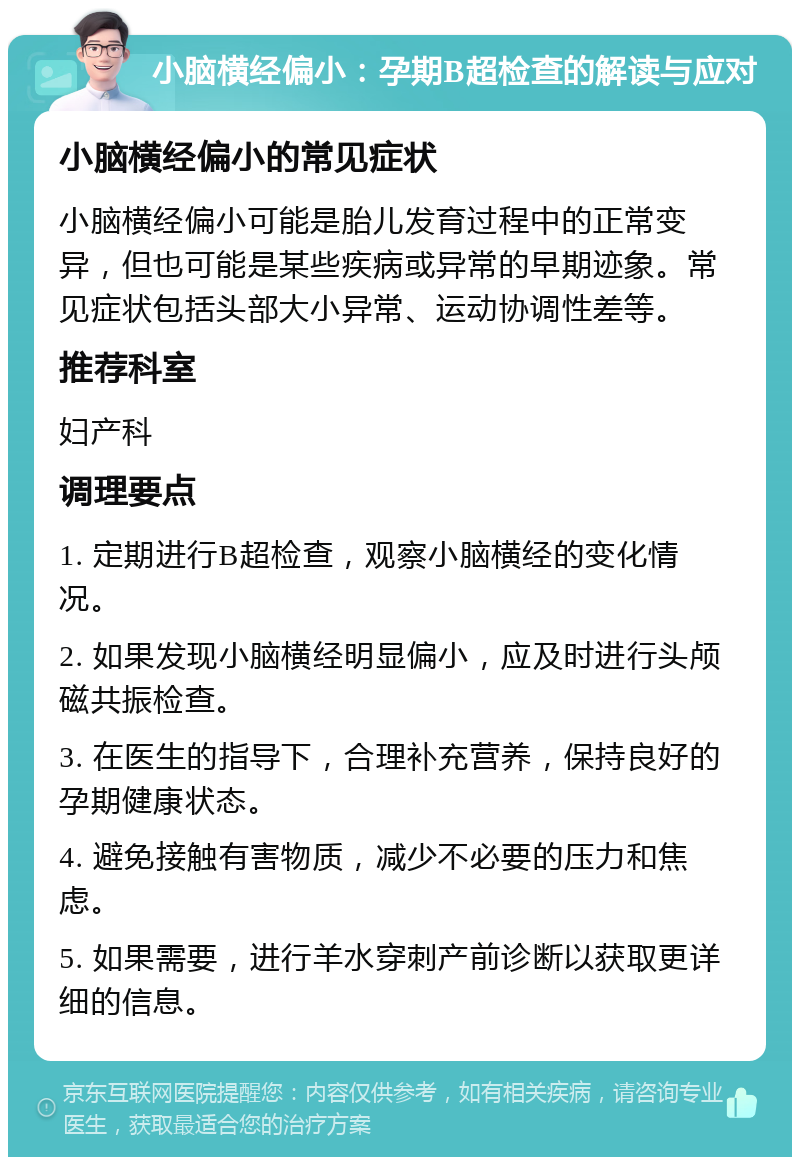 小脑横经偏小：孕期B超检查的解读与应对 小脑横经偏小的常见症状 小脑横经偏小可能是胎儿发育过程中的正常变异，但也可能是某些疾病或异常的早期迹象。常见症状包括头部大小异常、运动协调性差等。 推荐科室 妇产科 调理要点 1. 定期进行B超检查，观察小脑横经的变化情况。 2. 如果发现小脑横经明显偏小，应及时进行头颅磁共振检查。 3. 在医生的指导下，合理补充营养，保持良好的孕期健康状态。 4. 避免接触有害物质，减少不必要的压力和焦虑。 5. 如果需要，进行羊水穿刺产前诊断以获取更详细的信息。