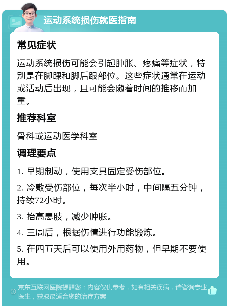 运动系统损伤就医指南 常见症状 运动系统损伤可能会引起肿胀、疼痛等症状，特别是在脚踝和脚后跟部位。这些症状通常在运动或活动后出现，且可能会随着时间的推移而加重。 推荐科室 骨科或运动医学科室 调理要点 1. 早期制动，使用支具固定受伤部位。 2. 冷敷受伤部位，每次半小时，中间隔五分钟，持续72小时。 3. 抬高患肢，减少肿胀。 4. 三周后，根据伤情进行功能锻炼。 5. 在四五天后可以使用外用药物，但早期不要使用。