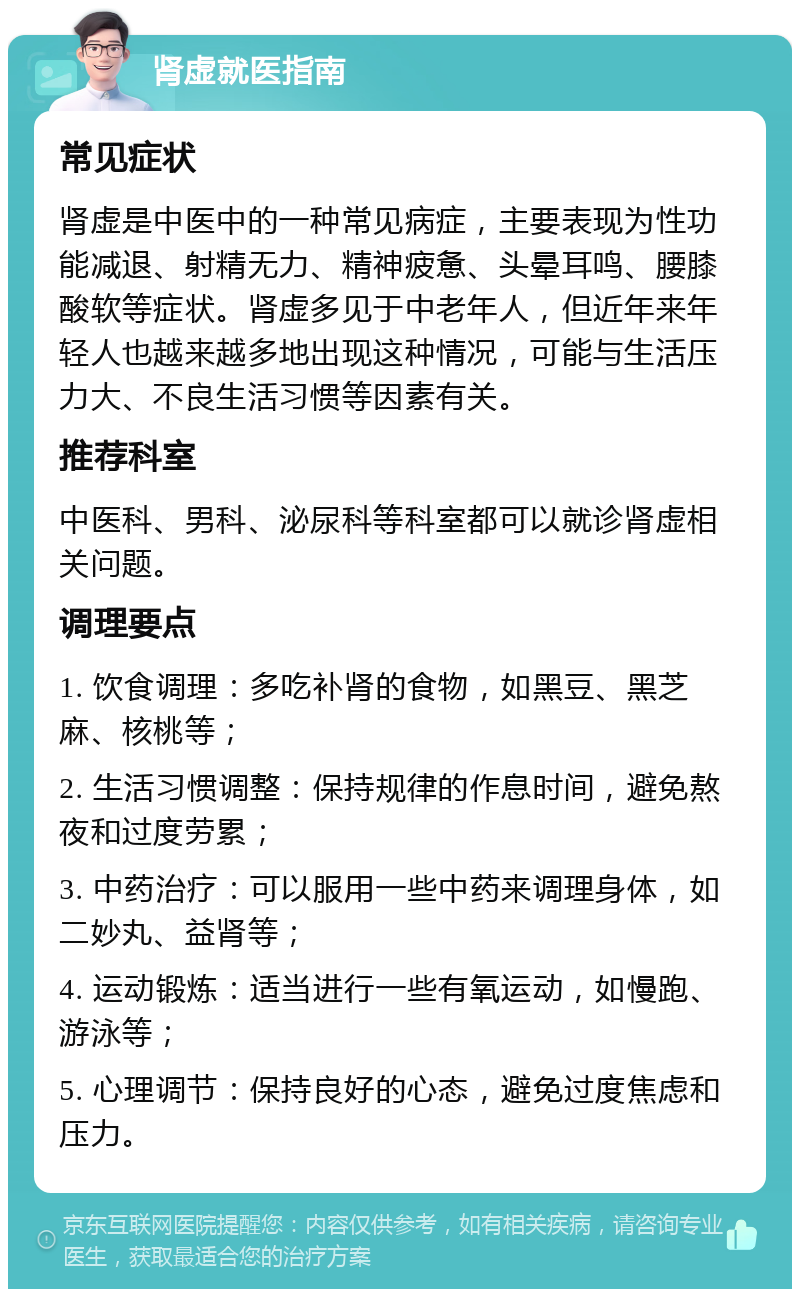 肾虚就医指南 常见症状 肾虚是中医中的一种常见病症，主要表现为性功能减退、射精无力、精神疲惫、头晕耳鸣、腰膝酸软等症状。肾虚多见于中老年人，但近年来年轻人也越来越多地出现这种情况，可能与生活压力大、不良生活习惯等因素有关。 推荐科室 中医科、男科、泌尿科等科室都可以就诊肾虚相关问题。 调理要点 1. 饮食调理：多吃补肾的食物，如黑豆、黑芝麻、核桃等； 2. 生活习惯调整：保持规律的作息时间，避免熬夜和过度劳累； 3. 中药治疗：可以服用一些中药来调理身体，如二妙丸、益肾等； 4. 运动锻炼：适当进行一些有氧运动，如慢跑、游泳等； 5. 心理调节：保持良好的心态，避免过度焦虑和压力。