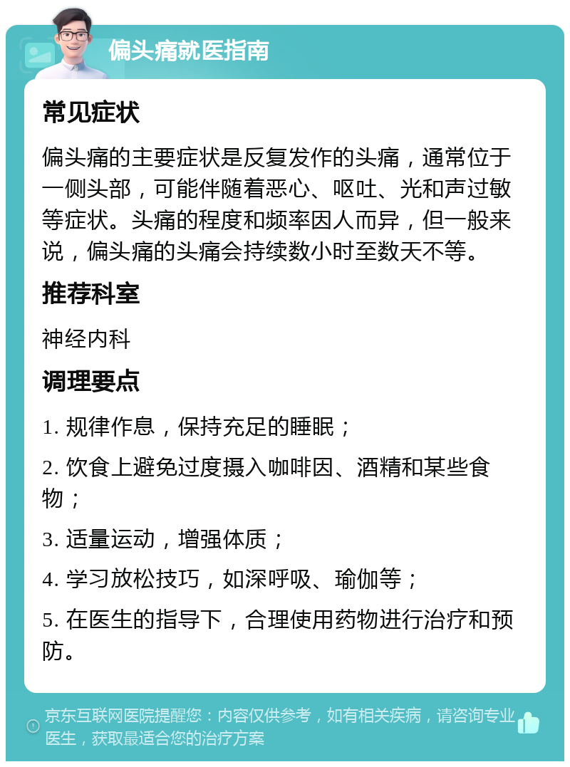 偏头痛就医指南 常见症状 偏头痛的主要症状是反复发作的头痛，通常位于一侧头部，可能伴随着恶心、呕吐、光和声过敏等症状。头痛的程度和频率因人而异，但一般来说，偏头痛的头痛会持续数小时至数天不等。 推荐科室 神经内科 调理要点 1. 规律作息，保持充足的睡眠； 2. 饮食上避免过度摄入咖啡因、酒精和某些食物； 3. 适量运动，增强体质； 4. 学习放松技巧，如深呼吸、瑜伽等； 5. 在医生的指导下，合理使用药物进行治疗和预防。