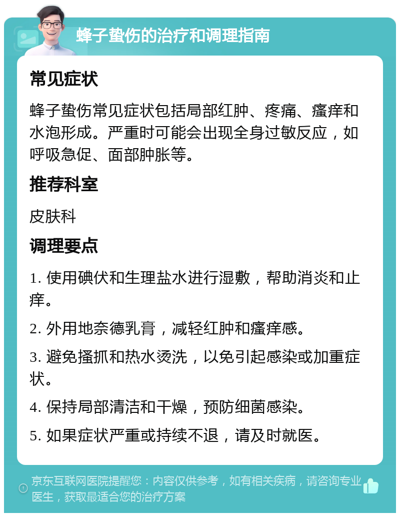 蜂子蛰伤的治疗和调理指南 常见症状 蜂子蛰伤常见症状包括局部红肿、疼痛、瘙痒和水泡形成。严重时可能会出现全身过敏反应，如呼吸急促、面部肿胀等。 推荐科室 皮肤科 调理要点 1. 使用碘伏和生理盐水进行湿敷，帮助消炎和止痒。 2. 外用地奈德乳膏，减轻红肿和瘙痒感。 3. 避免搔抓和热水烫洗，以免引起感染或加重症状。 4. 保持局部清洁和干燥，预防细菌感染。 5. 如果症状严重或持续不退，请及时就医。