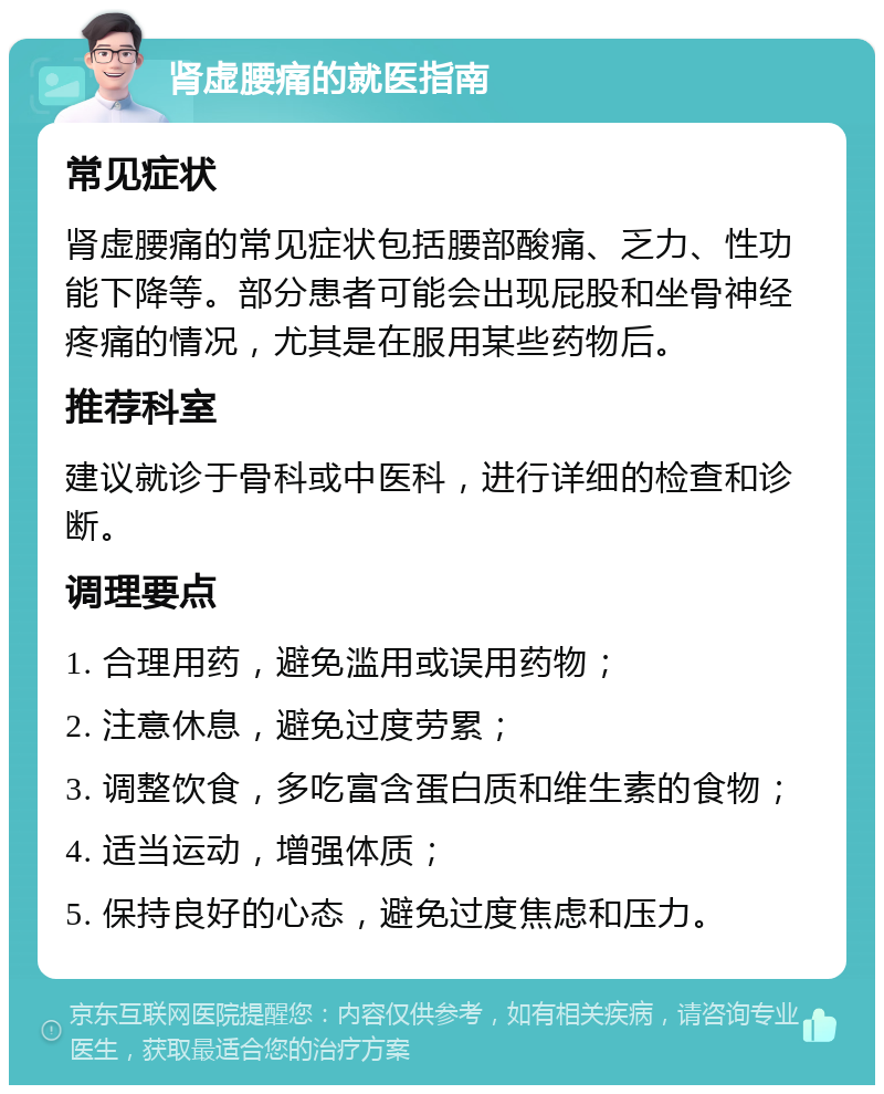 肾虚腰痛的就医指南 常见症状 肾虚腰痛的常见症状包括腰部酸痛、乏力、性功能下降等。部分患者可能会出现屁股和坐骨神经疼痛的情况，尤其是在服用某些药物后。 推荐科室 建议就诊于骨科或中医科，进行详细的检查和诊断。 调理要点 1. 合理用药，避免滥用或误用药物； 2. 注意休息，避免过度劳累； 3. 调整饮食，多吃富含蛋白质和维生素的食物； 4. 适当运动，增强体质； 5. 保持良好的心态，避免过度焦虑和压力。