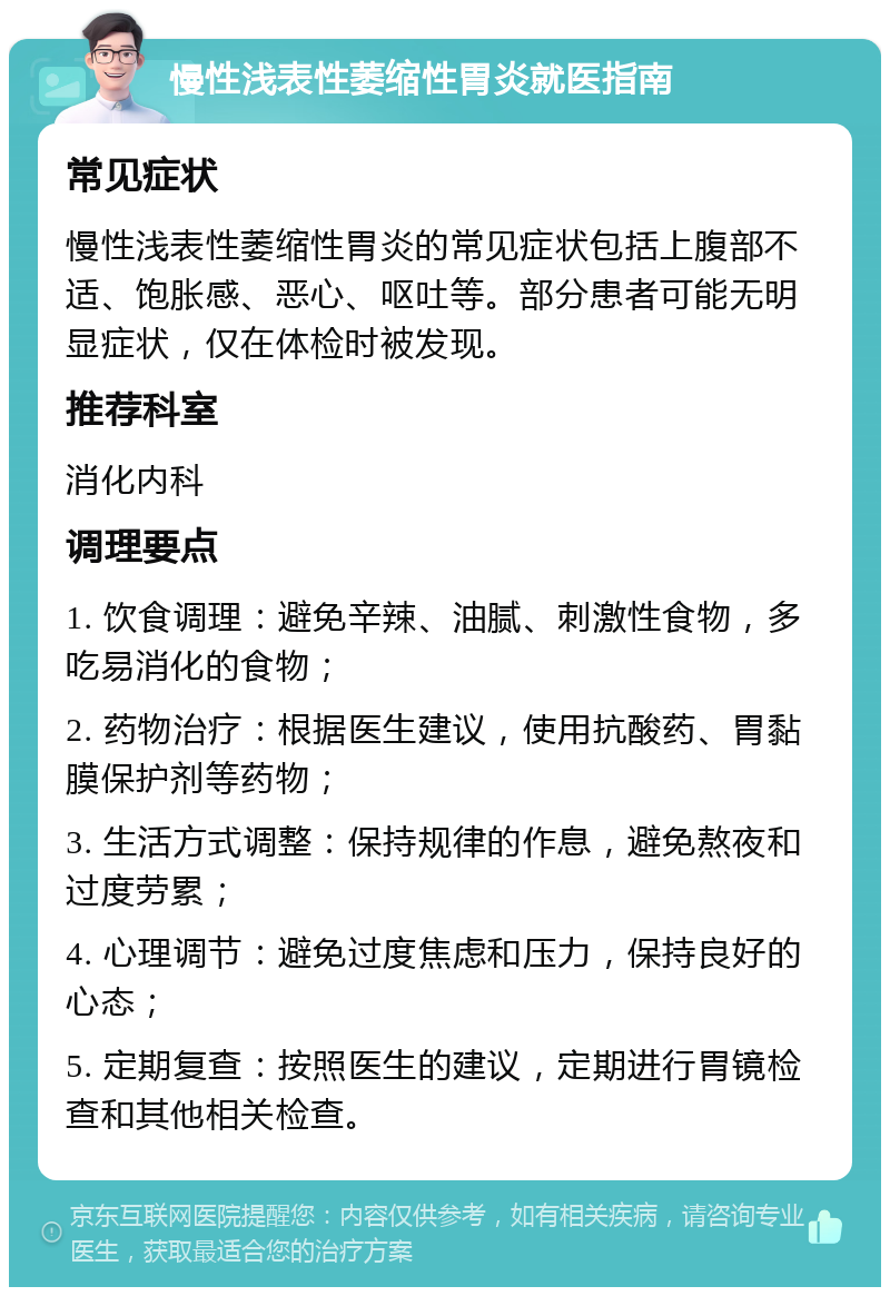 慢性浅表性萎缩性胃炎就医指南 常见症状 慢性浅表性萎缩性胃炎的常见症状包括上腹部不适、饱胀感、恶心、呕吐等。部分患者可能无明显症状，仅在体检时被发现。 推荐科室 消化内科 调理要点 1. 饮食调理：避免辛辣、油腻、刺激性食物，多吃易消化的食物； 2. 药物治疗：根据医生建议，使用抗酸药、胃黏膜保护剂等药物； 3. 生活方式调整：保持规律的作息，避免熬夜和过度劳累； 4. 心理调节：避免过度焦虑和压力，保持良好的心态； 5. 定期复查：按照医生的建议，定期进行胃镜检查和其他相关检查。