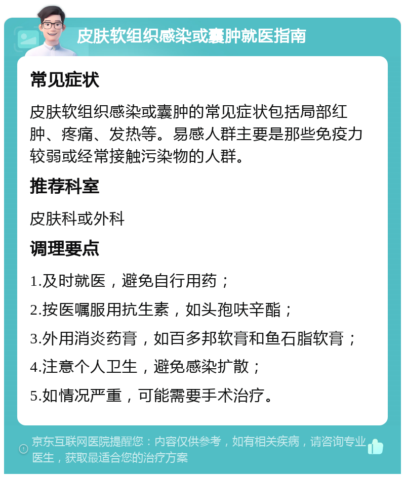 皮肤软组织感染或囊肿就医指南 常见症状 皮肤软组织感染或囊肿的常见症状包括局部红肿、疼痛、发热等。易感人群主要是那些免疫力较弱或经常接触污染物的人群。 推荐科室 皮肤科或外科 调理要点 1.及时就医，避免自行用药； 2.按医嘱服用抗生素，如头孢呋辛酯； 3.外用消炎药膏，如百多邦软膏和鱼石脂软膏； 4.注意个人卫生，避免感染扩散； 5.如情况严重，可能需要手术治疗。