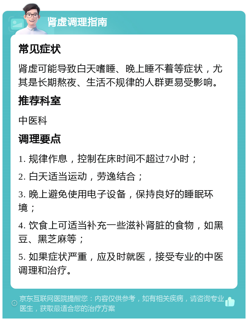 肾虚调理指南 常见症状 肾虚可能导致白天嗜睡、晚上睡不着等症状，尤其是长期熬夜、生活不规律的人群更易受影响。 推荐科室 中医科 调理要点 1. 规律作息，控制在床时间不超过7小时； 2. 白天适当运动，劳逸结合； 3. 晚上避免使用电子设备，保持良好的睡眠环境； 4. 饮食上可适当补充一些滋补肾脏的食物，如黑豆、黑芝麻等； 5. 如果症状严重，应及时就医，接受专业的中医调理和治疗。