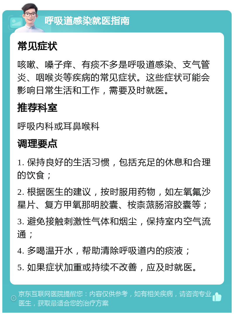 呼吸道感染就医指南 常见症状 咳嗽、嗓子痒、有痰不多是呼吸道感染、支气管炎、咽喉炎等疾病的常见症状。这些症状可能会影响日常生活和工作，需要及时就医。 推荐科室 呼吸内科或耳鼻喉科 调理要点 1. 保持良好的生活习惯，包括充足的休息和合理的饮食； 2. 根据医生的建议，按时服用药物，如左氧氟沙星片、复方甲氧那明胶囊、桉柰蒎肠溶胶囊等； 3. 避免接触刺激性气体和烟尘，保持室内空气流通； 4. 多喝温开水，帮助清除呼吸道内的痰液； 5. 如果症状加重或持续不改善，应及时就医。