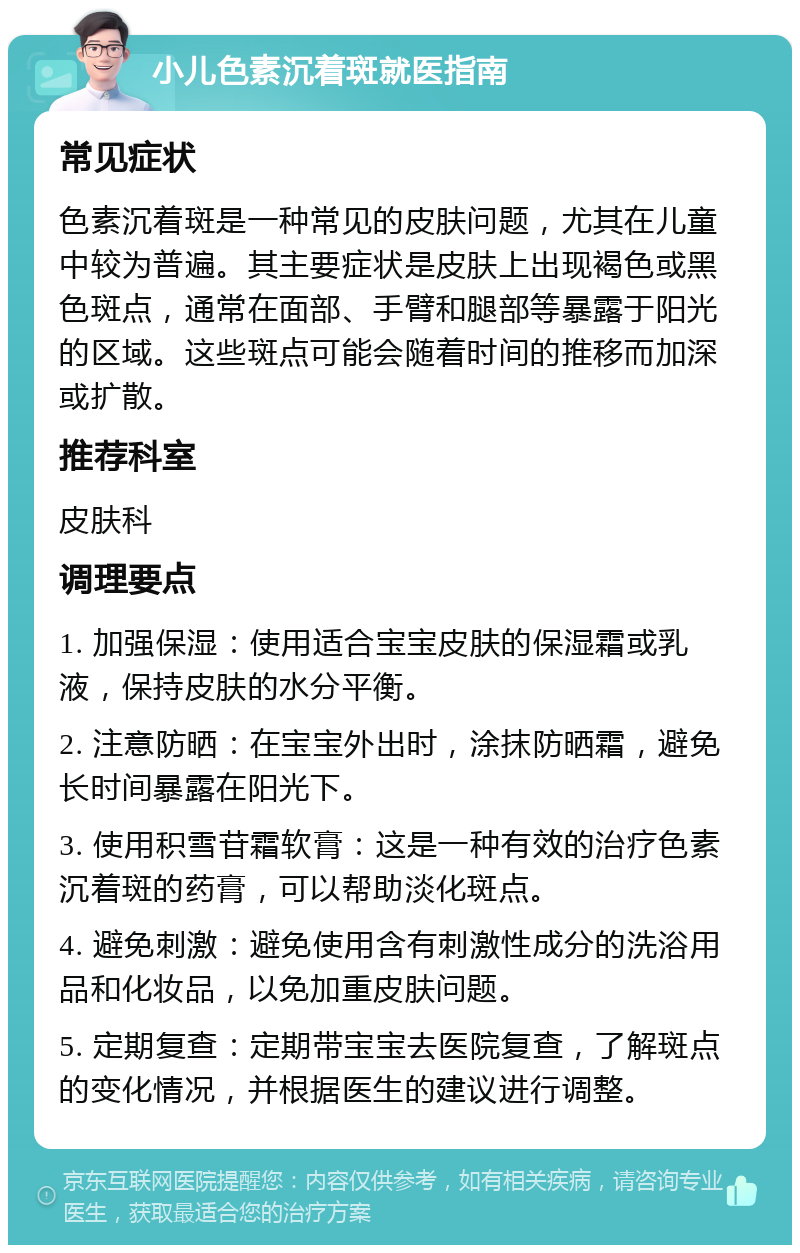 小儿色素沉着斑就医指南 常见症状 色素沉着斑是一种常见的皮肤问题，尤其在儿童中较为普遍。其主要症状是皮肤上出现褐色或黑色斑点，通常在面部、手臂和腿部等暴露于阳光的区域。这些斑点可能会随着时间的推移而加深或扩散。 推荐科室 皮肤科 调理要点 1. 加强保湿：使用适合宝宝皮肤的保湿霜或乳液，保持皮肤的水分平衡。 2. 注意防晒：在宝宝外出时，涂抹防晒霜，避免长时间暴露在阳光下。 3. 使用积雪苷霜软膏：这是一种有效的治疗色素沉着斑的药膏，可以帮助淡化斑点。 4. 避免刺激：避免使用含有刺激性成分的洗浴用品和化妆品，以免加重皮肤问题。 5. 定期复查：定期带宝宝去医院复查，了解斑点的变化情况，并根据医生的建议进行调整。